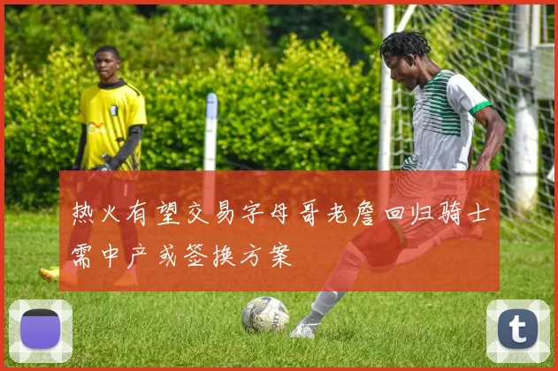 热火有望交易字母哥老詹回归骑士需中产或签换方案