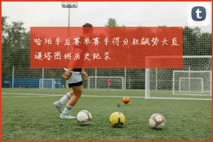 哈珀季后赛单赛季得分狂飙势头直逼塔图姆历史纪录