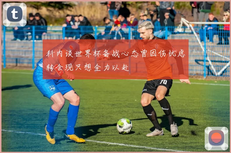 科内谈世界杯备战心态曾因伤忧虑转会现只想全力以赴