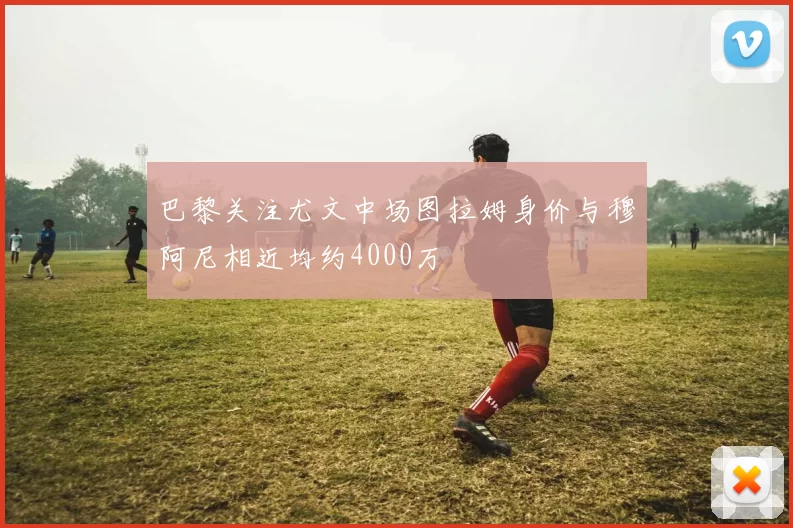巴黎关注尤文中场图拉姆身价与穆阿尼相近均约4000万