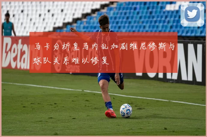 马卡分析皇马内乱加剧维尼修斯与球队关系难以修复