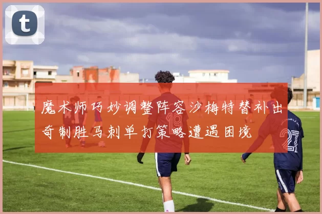魔术师巧妙调整阵容沙梅特替补出奇制胜马刺单打策略遭遇困境
