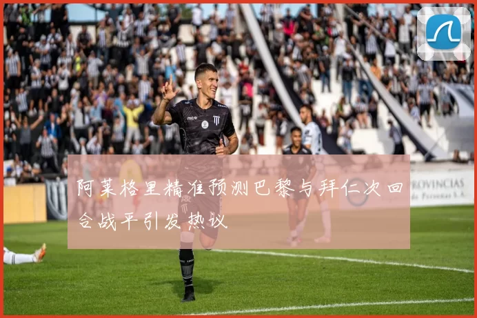 阿莱格里精准预测巴黎与拜仁次回合战平引发热议