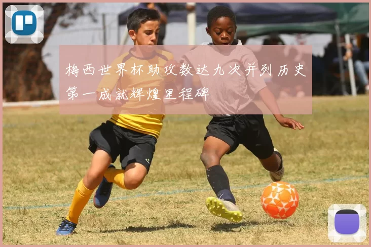 梅西世界杯助攻数达九次并列历史第一成就辉煌里程碑