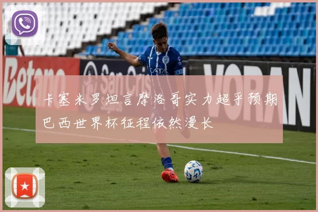 卡塞米罗坦言摩洛哥实力超乎预期巴西世界杯征程依然漫长
