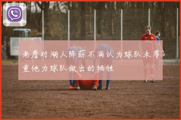 老詹对湖人降薪不满认为球队未尊重他为球队做出的牺牲
