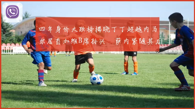 四年身价大跌榜揭晓丁丁超越内马尔居首加维B席孙兴慜萨内紧随其后