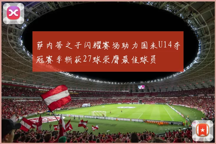 萨内蒂之子闪耀赛场助力国米U14夺冠赛季斩获27球荣膺最佳球员