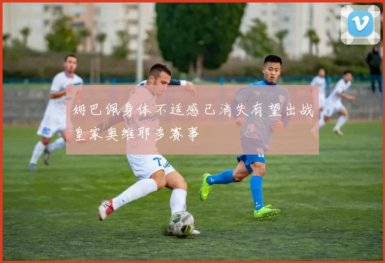 姆巴佩身体不适感已消失有望出战皇家奥维耶多赛事