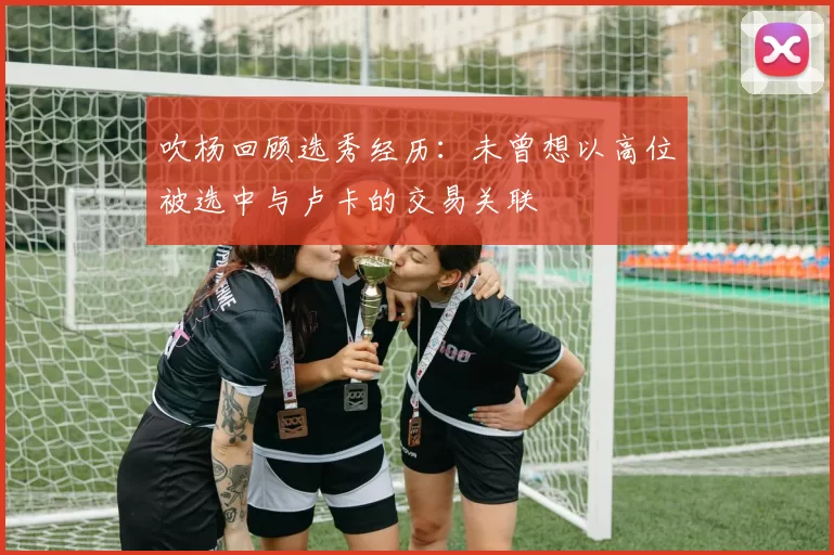 吹杨回顾选秀经历：未曾想以高位被选中与卢卡的交易关联