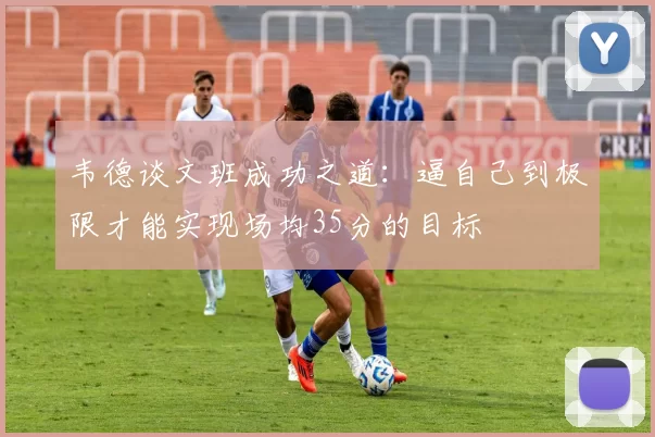 韦德谈文班成功之道：逼自己到极限才能实现场均35分的目标