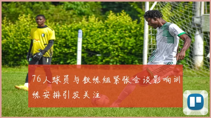 76人球员与教练组紧张会谈影响训练安排引发关注