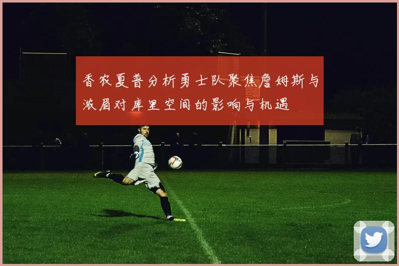 香农夏普分析勇士队聚焦詹姆斯与浓眉对库里空间的影响与机遇
