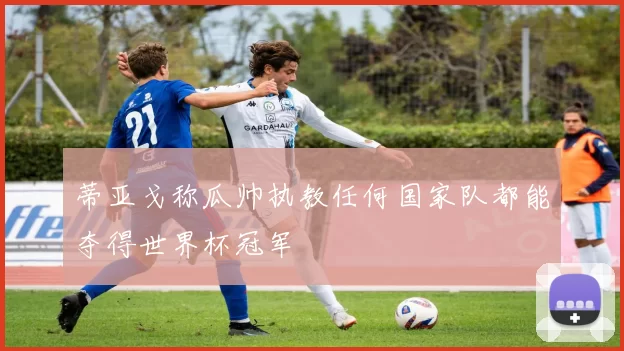 蒂亚戈称瓜帅执教任何国家队都能夺得世界杯冠军