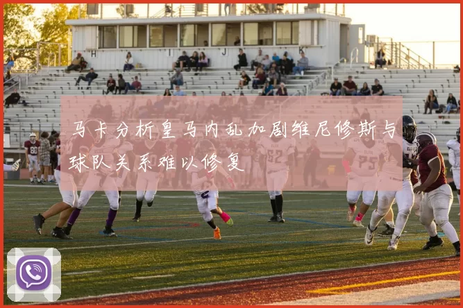 马卡分析皇马内乱加剧维尼修斯与球队关系难以修复