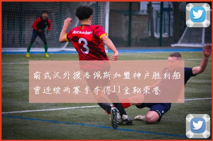 前武汉外援洛佩斯加盟神户胜利船曾连续两赛季夺得J1金靴荣誉