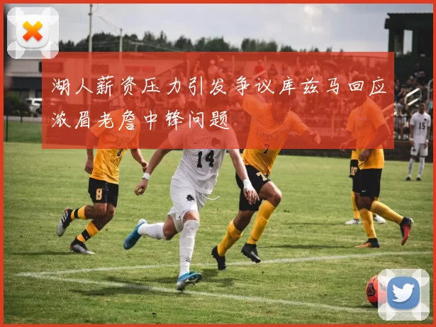 湖人薪资压力引发争议库兹马回应浓眉老詹中锋问题