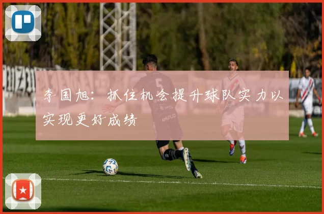 李国旭：抓住机会提升球队实力以实现更好成绩