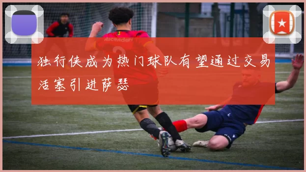 独行侠成为热门球队有望通过交易活塞引进萨瑟