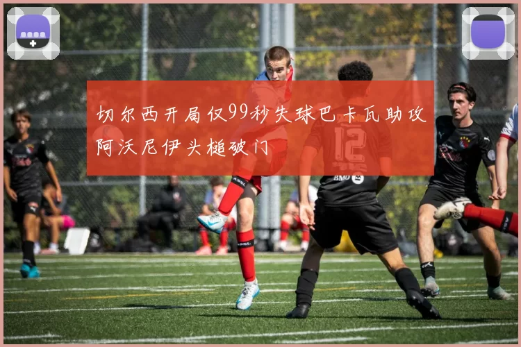 切尔西开局仅99秒失球巴卡瓦助攻阿沃尼伊头槌破门