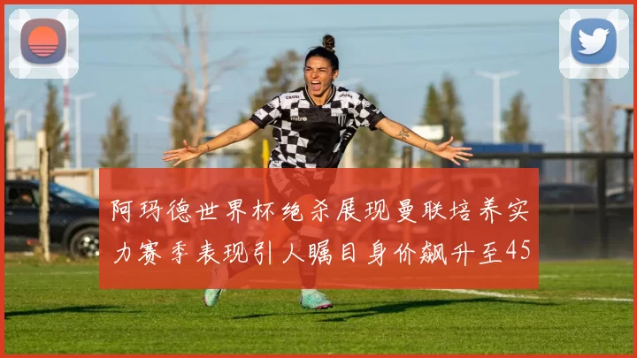 阿玛德世界杯绝杀展现曼联培养实力赛季表现引人瞩目身价飙升至4500万欧