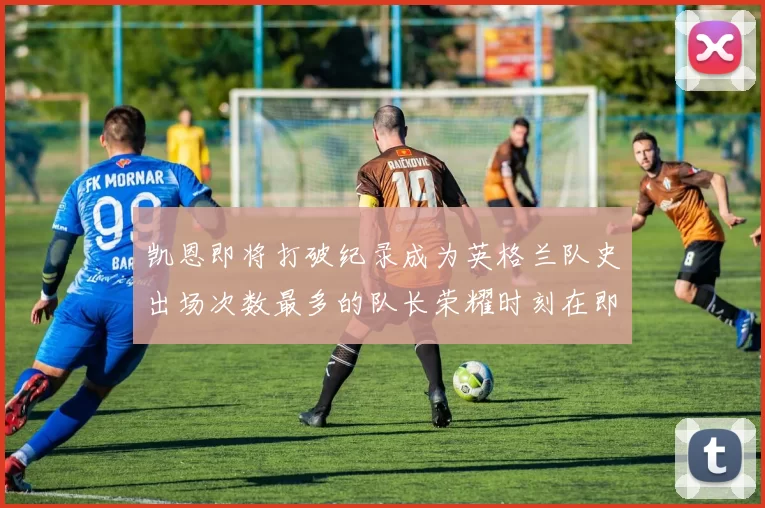 凯恩即将打破纪录成为英格兰队史出场次数最多的队长荣耀时刻在即