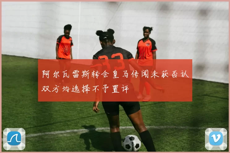 阿尔瓦雷斯转会皇马传闻未获否认双方均选择不予置评