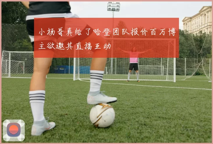 小杨哥真给了哈登团队报价百万博主欲邀其直播互动